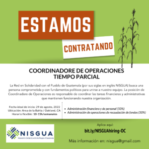 Sobre un fondo color verde, se resalta la palabra estamos contratando con letras blancas y naranjas, a la par hay dos mazorcas de maíz. Abajo, en un fondo blanco dice: COORDINADORE DE OPERACIONES. TIEMPO PARCIAL. La Red en Solidaridad con el Pueblo de Guatemala (por sus siglas en inglés NISGUA) busca una persona comprometida y con fundamentos políticos para unirse a nuestro equipo. La posición de Coordinadore de Operaciones es responsable de coordinar las tareas financieras y administrativas que mantienen funcionando nuestra organización. Fecha ideal de inicio: 29 de agosto, 2022. Ubicación: Oakland, CA. Horario flexible: 10-15h/semanales. Administración financiera y de personal (50%). Administración de operaciones de recaudación de fondos (50%). Y sobre un fondo verde, el logo de NISGUA y el enlace de aplicación: bit.ly/NISGUAhiring-OC. Más información al correo nisgua@gmail.com