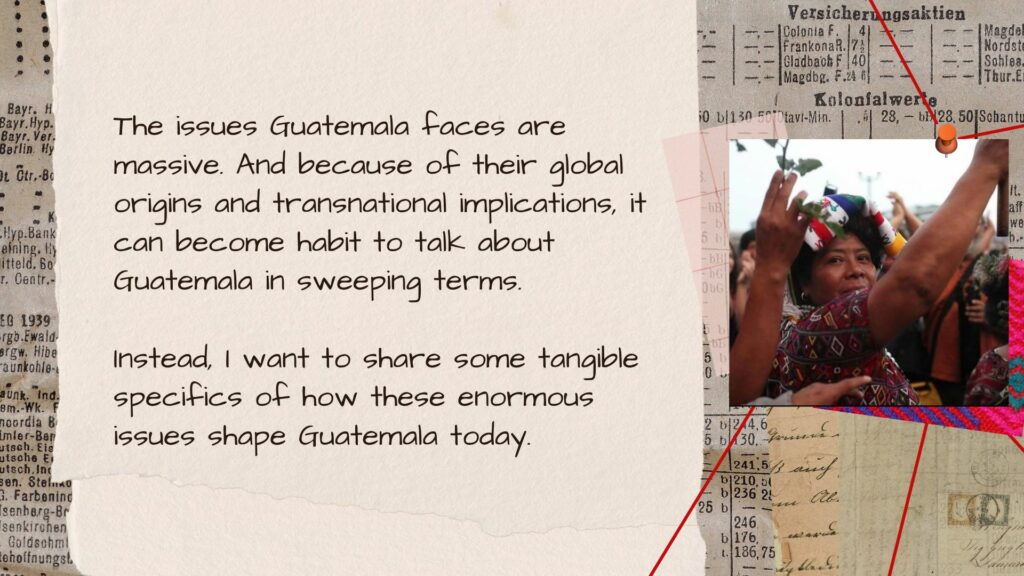 an image of 1 Maya Ixil women and text that The issues Guatemala faces are massive. And because of their global origins and transnational implications, it can become habit to talk about Guatemala in sweeping terms. Instead, want to share some tangible specifics of how these enormous issues shape Guatemala today.