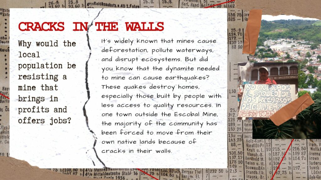 an image of a text that says CRACKS IN THE WALLS Why would the local population be resisting a mine that brings in profits and offers jobs? It's widely known that mines cause deforestation, pollute waterways, and disrupt ecosystems. But did you know that the dynamite needed to mine can cause earthquakes? These quakes destroy homes, especially those built by people with less access to quality resources. In one town outside the Escobal Mine, the majority of the community has been forced to move from their own native lands because of cracks in their walls