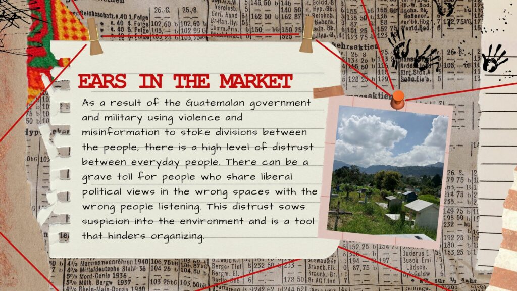 ears in the market, explanation of the counterinsurgency strategies, an image of text that says EARS THE MARKET As sa a result of the Guatemalan government and military using violence and misinformation to stoke divisions between the people, there is a high level of distrust between everyday people. There can be a grave toll for people who share liberal political views in the wrong spaces with the wrong people listening. This distrust sows suspicion into the envir onment and is a toot that hinders organizing.