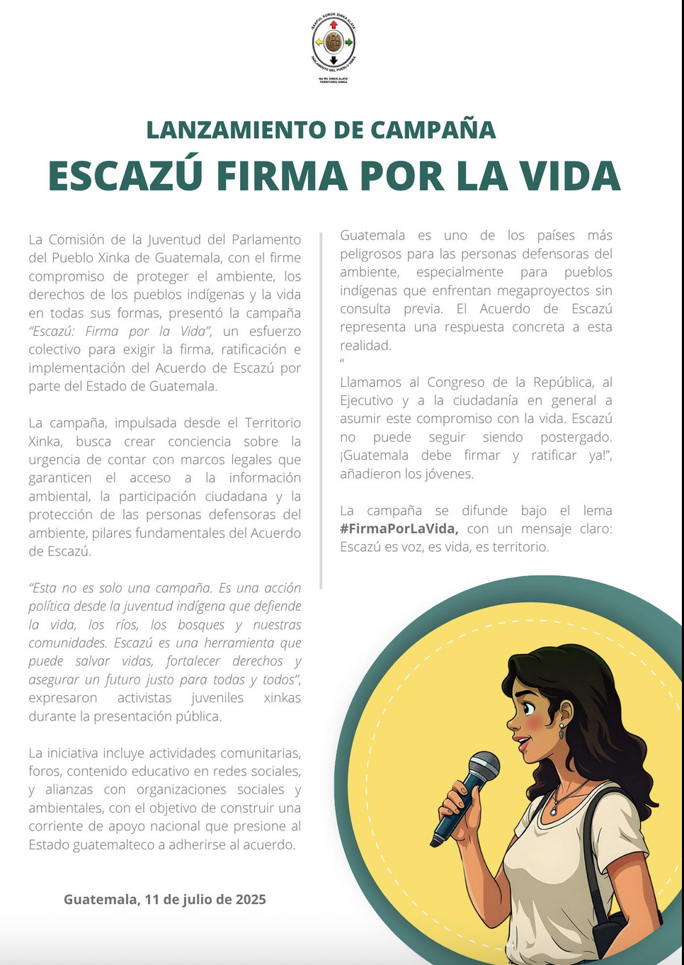 Image of a campaign poster titled “Escazú: Sign for Life,” launched by the Youth Commission of the Parliament of the Xinka People of Guatemala. The poster is divided into two columns of text. It explains that the campaign demands the Guatemalan State to sign, ratify, and implement the Escazú Agreement, highlighting its importance in protecting environmental defenders, ensuring public participation, and guaranteeing access to information. At the bottom, the date “July 11, 2025” is shown. On the right side, there is an illustration of a young woman in profile speaking into a microphone. She has long loose hair, wears earrings, and carries a shoulder bag, set against a circular yellow and green background. The campaign’s slogan is #SignForLife. / Imagen del cartel de lanzamiento de la campaña “Escazú Firma por la Vida”, impulsada por la Comisión de la Juventud del Parlamento del Pueblo Xinka de Guatemala. El cartel está dividido en dos columnas con texto. Explica que la campaña exige al Estado de Guatemala la firma, ratificación e implementación del Acuerdo de Escazú, y resalta su importancia para proteger a defensores ambientales, garantizar la participación ciudadana y el acceso a la información. Al pie del cartel aparece la fecha: 11 de julio de 2025. A la derecha, hay una ilustración de una mujer joven de perfil hablando por un micrófono, con el cabello suelto, aretes y una mochila al hombro, sobre un fondo circular amarillo y verde. El lema de la campaña es: #FirmaPorLaVida.