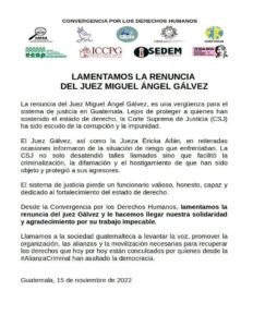 One page with the logo of several guatemal human rights organizations above, below the following text WE REGRET THE RESIGNATION OF JUDGE MIGUEL ÁNGEL GÁLVEZ Judge Miguel Ángel Gálvez's resignation is a shame for the justice system in Guatemala. Far from protecting those who have upheld the rule of law, the Supreme Court of Justice (CSJ) has been a shield of corruption and impunity. Judge Gálvez, as well as Judge Éricka Aifán, repeatedly reported on the situations of risk they faced. The Supreme Court of Justice (CSJ) not only ignored such calls, but also facilitated the criminalization, defamation, and harassment of those who have been subjected to it, and protected their aggressors. The justice system loses a valuable, honest, capable official dedicated to strengthening the rule of law. From the Convergence for Human Rights, we regret the resignation of Judge Gálvez and we send him our solidarity and gratitude for his impeccable work. We call on Guatemalan society to raise its voice, promote the organization, alliances and mobilization necessary to recover the rights that today are violated by those from the #CriminalAlliance who have assaulted democracy. Guatemala, November 15, 2022
