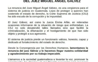 One page with the logo of several guatemal human rights organizations above, below the following text WE REGRET THE RESIGNATION OF JUDGE MIGUEL ÁNGEL GÁLVEZ Judge Miguel Ángel Gálvez's resignation is a shame for the justice system in Guatemala. Far from protecting those who have upheld the rule of law, the Supreme Court of Justice (CSJ) has been a shield of corruption and impunity. Judge Gálvez, as well as Judge Éricka Aifán, repeatedly reported on the situations of risk they faced. The Supreme Court of Justice (CSJ) not only ignored such calls, but also facilitated the criminalization, defamation, and harassment of those who have been subjected to it, and protected their aggressors. The justice system loses a valuable, honest, capable official dedicated to strengthening the rule of law. From the Convergence for Human Rights, we regret the resignation of Judge Gálvez and we send him our solidarity and gratitude for his impeccable work. We call on Guatemalan society to raise its voice, promote the organization, alliances and mobilization necessary to recover the rights that today are violated by those from the #CriminalAlliance who have assaulted democracy. Guatemala, November 15, 2022