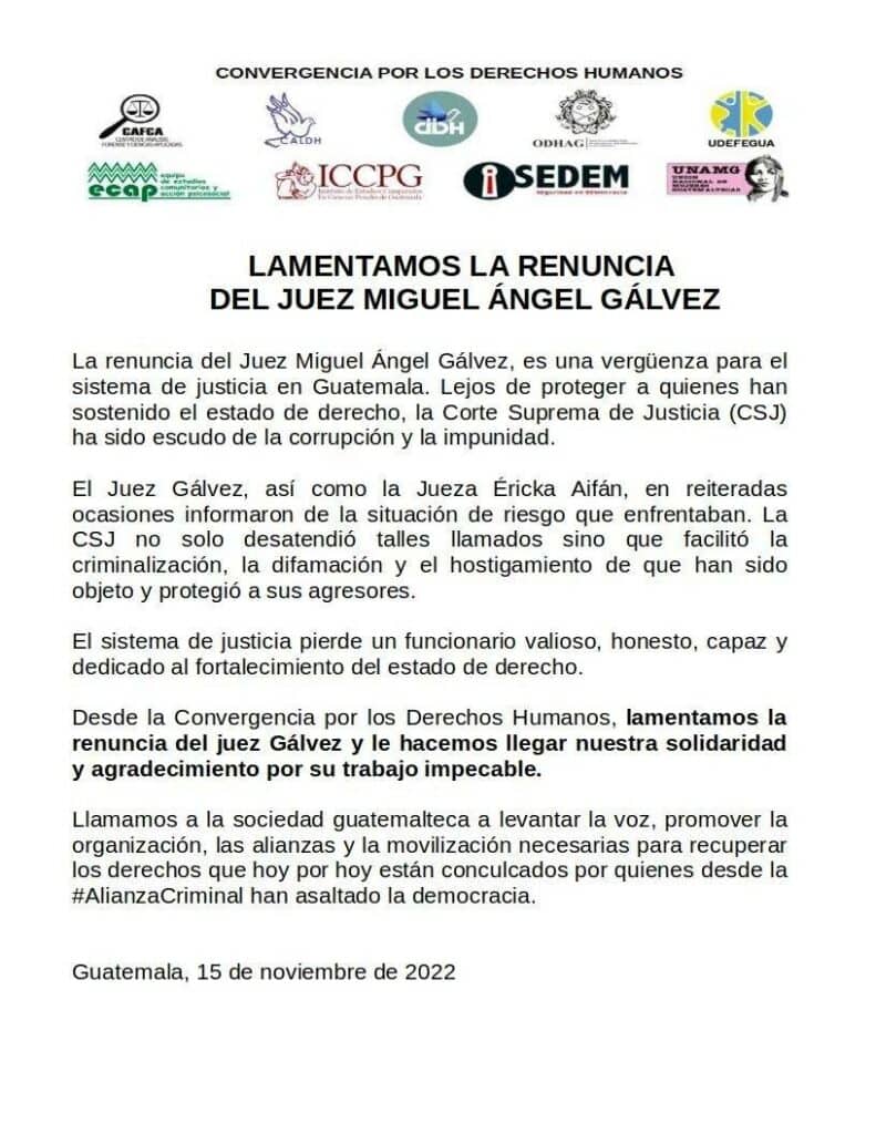 One page with the logo of several guatemal human rights organizations above, below the following text WE REGRET THE RESIGNATION OF JUDGE MIGUEL ÁNGEL GÁLVEZ Judge Miguel Ángel Gálvez's resignation is a shame for the justice system in Guatemala. Far from protecting those who have upheld the rule of law, the Supreme Court of Justice (CSJ) has been a shield of corruption and impunity. Judge Gálvez, as well as Judge Éricka Aifán, repeatedly reported on the situations of risk they faced. The Supreme Court of Justice (CSJ) not only ignored such calls, but also facilitated the criminalization, defamation, and harassment of those who have been subjected to it, and protected their aggressors. The justice system loses a valuable, honest, capable official dedicated to strengthening the rule of law. From the Convergence for Human Rights, we regret the resignation of Judge Gálvez and we send him our solidarity and gratitude for his impeccable work. We call on Guatemalan society to raise its voice, promote the organization, alliances and mobilization necessary to recover the rights that today are violated by those from the #CriminalAlliance who have assaulted democracy. Guatemala, November 15, 2022 