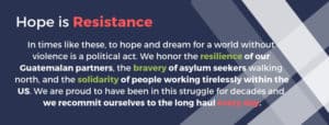 A graphically design image that reads: "Hope is resistance / In times like these, to hope and dream for a world without violence is a political act. We honor the resilience of our Guatemalan partners, the bravery of asylum seekers walking north, and the solidarity of people working tirelessly within the US. We are proud to have been in this struggle for decades and we recommit ourselves to the long haul every day."