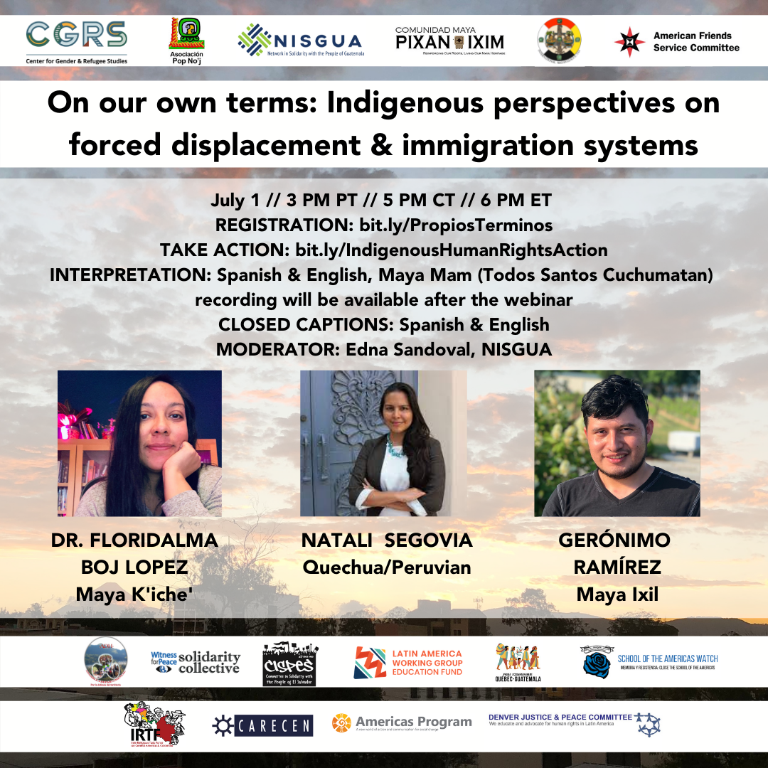 "On our own terms: Indigenous perspectives on forced displacement & immigration systems" WHEN: July 1 // 3 PM PT // 5 PM CT // 6 PM ET PANELISTS: Floridalma Boj Lopez (Maya K'iche'), Gerónimo Ramírez (Maya Ixil), Natali Segovia (Quechua/Peruvian) TAKE ACTION: bit.ly/IndigenousHumanRightsAction INTERPRETATION: Spanish & English, Maya Mam (Todos Santos Cuchumatan) recording will be available after the webinar CLOSED CAPTIONS: Spanish & English MODERATOR: Edna Sandoval, NISGUA