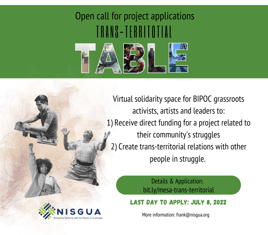 A white background with a green rectangle at the top, which reads: Open call: Transterritorial Table. In the word TABLE, each letter has in the background an image of marches or protests, led by Indigenous people of Guatemala. In the white part, on the left side there are three images in gray tones, the first one of a young socialized Indigenous man with short hair weaving on a loom, the second image is of an adult socialized Indigenous woman with her traditional costume of her People with her arms raised upwards, and the third image is of a socialized Black woman with her right arm raised with a closed fist. Next to these images is the message: This is a virtual space to forge rebellious relationships, to build an organized and active trans-territorial diaspora, and to redistribute resources to Black, Indigenous, and racialized leaders and grassroots groups in Guatemala and the US. ¿Are you an activist, artist, or leader from the community, the grassroots, the heart? Apply here: bit.ly/mesa-trans-territorial last day to apply: July 8, 2022. More information: frank@nisgua.org and close on the right side with the NISGUA logo.