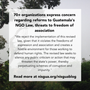 Flyer with a Background of a three. 70+ organizations express concern regarding reforms to Guatemala’s NGO Law, threats to freedom of association “We reject the implementation of this revised law, given that it violates the freedoms of expression and association and creates a hostile environment for those working to defend human rights. The revised law seeks to silence any public criticism or action that may threaten the state’s power, thereby perpetuating schemes of corruption and impunity.” Read more at nisgua.org/nisguablog