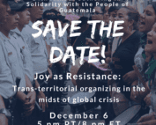 Darkened background of photo of line of femmes with drums and chanting in front of a line of Guatemalan police. White text reads: 14th Annual Gathering in Solidarity with the People of Guatemala. SAVE THE DATE! Joy as Resistance: Trans-territorial organizing in the midst of global crisis. December 6, 5 pm PT/8 pm ET, Hosted on Zoom.