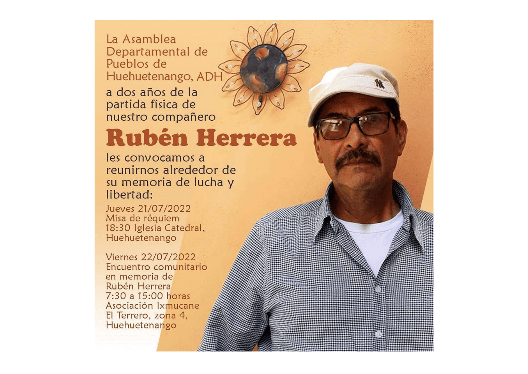 Flyer with the image of Rubén Herrera to the right looking straight to the camera, wearing glasses, a white baseball hat, and a platted shirt. The flyer has an orange background with a sunflower in the middle and to the left a text that reads: “La Asamable Departamental de Pueblos de Huehuetenango, ADH, a dos años de la partida física de nuestro compañero Rubén Herrera, les convocamos a reunirnos alrededor de su memoria de lucha y libertad: Jueves 21/07/2022 Misa de Réquiem 18:30 Iglesia Catedral, Huehuetenango. Viernes 22/07/2022 Encuentro comunitario en memoria de Rubén Herrera 7:30 a 15:00 horas Asociación Ixmucanee El Terreno, zona 4, Huehuetenengo”.