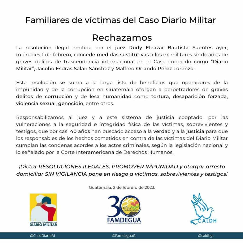 Relatives of victims of the Diario Militar Case We reject The illegal resolution issued by Judge Rudy Eleazar Bautista Fuentes yesterday, Wednesday, February 1, which grants substitute measures to former military officials accused of serious crimes of international significance in the case known as the "Military Diary", Jacobo Esdras Salán Sanchez and Manfred Orlando Pérez Lawrence. This resolution adds to the long list of benefits that operators of impunity and corruption in Guatemala grant to perpetrators of serious crimes of corruption and crimes against humanity such as torture, forced disappearance, sexual violence, genocide, among others. We hold the judge and this co-opted justice system responsible for the violations to the security and physical integrity of the victims, survivors and witnesses, who for almost 40 years have sought access to truth and justice, so that those responsible for the acts committed against the victims of the Military Diary serve the sentences according to their criminal acts, according to national legislation, and what is indicated by the Inter-American Court of Human Rights. !Issuing ILLEGAL RESOLUTIONS, PROMOTING IMPUNITY and granting house arrest WITHOUT SURVEILLANCE puts victims, survivors and witnesses at risk! Guatemala, February 2, 2023 below the logo of the relatives of the case, the logo of famdegua, and the logo of caldh