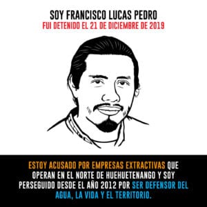 A graphic with water defendant Francisco Lucas Pedro that says: "I am Francisco Lucas Pedro and was detained on December 21st, 2019. I am accused by extractive industries that operate on North Huehuetenango and I have been persecuted since 2012 for defending the water, life, and territory".