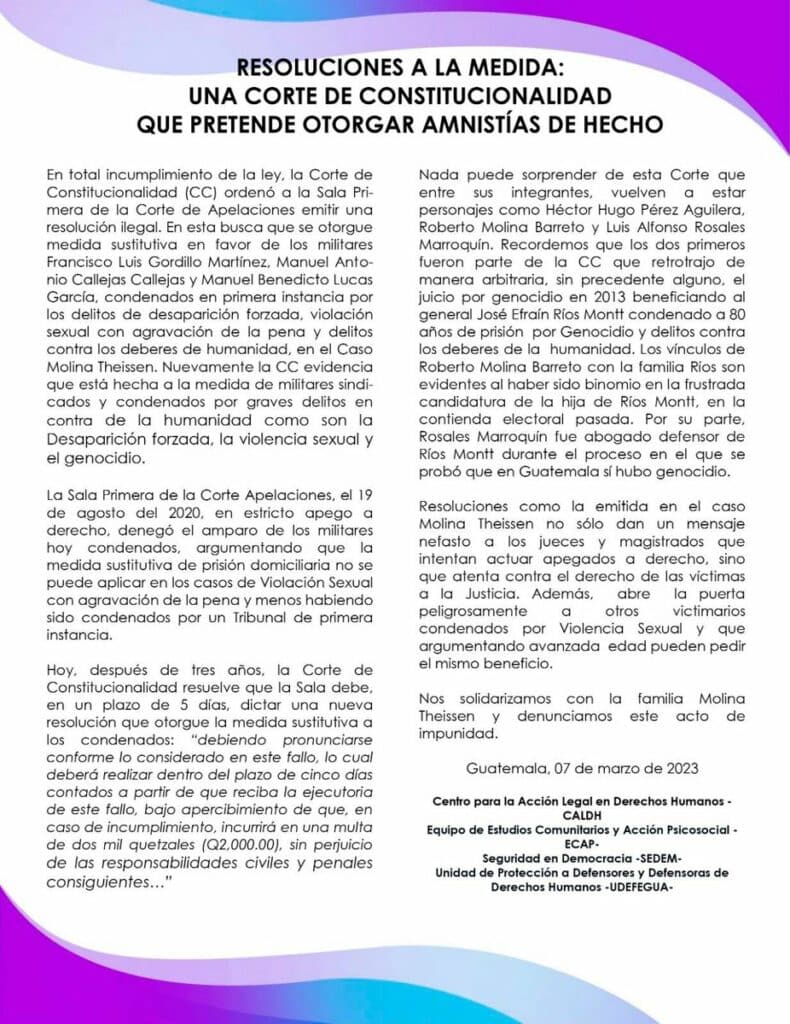 RESOLUCIONES A LA MEDIDA: UNA CORTE DE CONSTITUCIONALIDAD QUE PRETENDE OTORGAR AMNISTÍAS DE HECHO En total incumplimiento de la ley, la Corte de Constitucionalidad (CC) ordenó a la Sala Primera de la Corte de Apelaciones emitir una resolución ilegal. En esta busca que se otorgue medida sustitutiva en favor de los militares Francisco Luis Gordillo Martínez, Manuel Antonio Callejas Callejas y Manuel Benedicto Lucas García, condenados en primera instancia por los delitos de desaparición forzada, violación sexual con agravación de la pena y delitos contra los deberes de humanidad, en el Caso Molina Theissen. Nuevamente la CC evidencia que está hecha a la medida de militares sindicados y condenados por graves delitos en contra de la humanidad como son la Desaparición forzada, la violencia sexual y el genocidio. La Sala Primera de la Corte de Apelaciones, el 19 de agosto del 2020, en estricto apego a derecho, denegó el amparo de los militares hoy condenados, argumentando que la medida sustitutiva de prisión domiciliaria no se puede aplicar en los casos de Violación sexual con agravación de la pena y menos habiendo sido condenados por un Tribunal de primera instancia. Hoy, después de tres años, la Corte de Constitucionalidad resuelve que la Sala debe, en un plazo de 5 días, dictar de una nueva resolución que otorgue la medida sustitutiva de los condenados: “debiendo pronunciarse conforme lo considerado en este fallo, lo cual deberá realizar dentro del plazo de cinco días contados a partir de que reciba la ejecutoria de este fallo, bajo apercibimiento de que, en caso de incumplimiento, incurrirá en una multa de dos mil quetzales (Q. 2,000.00), sin perjuicio de las responsabilidades civiles y penales consiguientes…” Nada puede sorprender de esta Corte que entre sus integrantes, vuelven a estar personajes como Héctor Hugo Pérez Aguilera, Roberto Molina Barreto y Luis Alfonso Rosales Marroquin. Recordemos que los dos primeros fueron parte de la CC que retrotrajo de manera arbitraria, sin precedente alguno, el juicio por genocidio en 2013 beneficiando al general José Efraín Ríos Montt condenado a 80 años de prisión por genocidio y delitos contra los deberes de la humanidad. Los vínculos de Roberto Molina Barreto con la familia Ríos son evidentes al haber sido binomio en la frustrada candidatura de la hija de Ríos Montt, en la contienda electoral pasada. Por su parte, Rosales Marroquín fue abogado defensor de Ríos Montt durante el proceso en el que se probó que en Guatemala sí hubo genocidio. Resoluciones como la emitida en el caso Molina Theissen no sólo dan un mensaje nefasto a los jueces y magistrados que intentan actuar apegados a derecho, sino que atenta contra el derecho de las víctimas a la Justicia. Además, abre la puerta peligrosamente a otros victimarios condenados por Violencia Sexual y que argumentando avanzada edad pueden pedir el mismo beneficio. Nos solidarizamos con la familia Molina Theissen y denunciamos este acto de impunidad. Guatemala, 07 de marzo de 2023 Centro para la Acción Legal en Derechos Humanos- CALDH Equipo de Estudios Comunitarios y Acción Psicosocial- ECAP Seguridad en Democracia- SEDEM Unidad de Protección a Defensores y Defensoras de Derechos Humanos - UDEFEGUA 